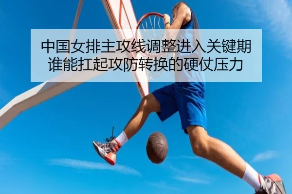 中国女排主攻线调整进入关键期 谁能扛起攻防转换的硬仗压力（kaiyun）